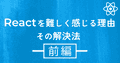 Reactを難しく感じる理由と、その解決法【前編】